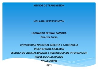 MEDIOS DE TRANSMISION
NEILA BALLESTAS PINZON
LEONARDO BERNAL ZAMORA
Director Curso
UNIVERSIDAD NACIONAL ABIERTA Y A DISTANCIA
INGENIERIA DE SISTEMAS
ESCUELA DE CIENCIAS BASICAS Y TECNOLOGIA DE INFORMACION
REDES LOCALES BASICO
VALLEDUPAR
2013
 
