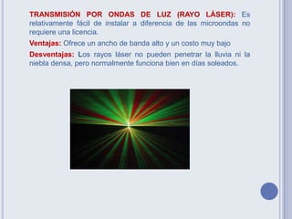 TRANSMISIÓN POR ONDAS DE LUZ (RAYO LÁSER): Es
relativamente fácil de instalar a diferencia de las microondas no
requiere una licencia.
Ventajas: Ofrece un ancho de banda alto y un costo muy bajo
Desventajas: Los rayos láser no pueden penetrar la lluvia ni la
niebla densa, pero normalmente funciona bien en días soleados.
 