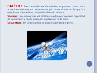 SATÉLITE: Las transmisiones vía satélites se parecen mucho más
a las transmisiones con microondas por visión directa en la que las
estaciones son satélites que están orbitando la tierra.
Ventajas: Las microondas vía satélites pueden proporcionar capacidad
de transmisión y desde cualquier localización en la tierra.
Desventajas: Un único satélite no puede cubrir toda la tierra.
 