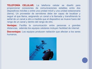 TELEFONÍA CELULAR: La telefonía celular se diseñó para
proporcionar conexiones de comunicaciones estables entre dos
dispositivos móviles o entre una unidad móvil y una unidad estacionaria
(tierra). Un proveedor de servidores debe ser capaz de localizar y
seguir al que llama, asignando un canal a la llamada y transfiriendo la
señal de un canal a otro a medida que el dispositivo se mueve fuera del
rango de un canal y dentro del rango de otro.
Ventajas: Facilita la comunicación entre personas a grandes
distancias, además los equipos celulares incluyen facilidad de internet
Desventajas: Los equipos producen radiación que afectan a los seres
humanos.
 