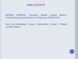 BIBLIOGRAFÍA
BERNAL ZAMORA, Leonardo. Redes Locales Básico-
Universidad Nacional Abierta Y A Distancia- UNAD 2009
Guía de Actividades Trabajo Colaborativo Unidad 1 Redes
Locales Básico.
 
