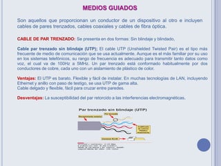 MEDIOS GUIADOS
Son aquellos que proporcionan un conductor de un dispositivo al otro e incluyen
cables de pares trenzados, cables coaxiales y cables de fibra óptica.
CABLE DE PAR TRENZADO: Se presenta en dos formas: Sin blindaje y blindado,
Cable par trenzado sin blindaje (UTP); El cable UTP (Unshielded Twisted Pair) es el tipo más
frecuente de medio de comunicación que se usa actualmente. Aunque es el más familiar por su uso
en los sistemas telefónicos, su rango de frecuencia es adecuado para transmitir tanto datos como
voz, el cual va de 100Hz a 5MHz. Un par trenzado está conformado habitualmente por dos
conductores de cobre, cada uno con un aislamiento de plástico de color.
Ventajas: El UTP es barato. Flexible y fácil de instalar. En muchas tecnologías de LAN, incluyendo
Ethernet y anillo con paso de testigo, se usa UTP de gama alta.
Cable delgado y flexible, fácil para cruzar entre paredes.
Desventajas: La susceptibilidad del par retorcido a las interferencias electromagnéticas.
 