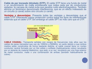 Cable de par trenzado blindado (STP); El cable STP tiene una funda de metal
o un recubrimiento de malla entrelazada que rodea cada par de conductores
aislados. la carcasa de metal evita que penetre ruido electromagnético. También
elimina un fenómeno denominado interferencia, que es un efecto indeseado de
un circuito (o canal) sobre otro circuito (o canal).
Ventajas y desventajas: Presenta todas las ventajas y desventajas que el
cable UTP. Ofreciendo mayor protección contra todos los tipos de interferencias
externas que el cable UTP. Sin embargo el cable SPT es más caro que el UTP.
CABLE COAXIAL: Transporta señales con rangos de frecuencias más altos que los
cables de pares trenzados que van de 100KHz a 500MHz, en parte debido a que ambos
medios están construidos de forma bastante distinta. el cable coaxial tiene un núcleo
conductor central formado por un hilo sólido o enfilado (habitualmente cobre) recubierto
por un aislante de material dieléctrico, que está, a su vez, recubierto por una hoja exterior
de metal conductor, malla o una combinación de ambas (también habitualmente de
cobre).
 