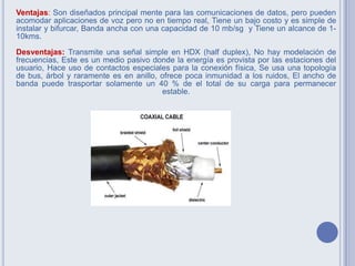 Ventajas: Son diseñados principal mente para las comunicaciones de datos, pero pueden
acomodar aplicaciones de voz pero no en tiempo real, Tiene un bajo costo y es simple de
instalar y bifurcar, Banda ancha con una capacidad de 10 mb/sg y Tiene un alcance de 1-
10kms.
Desventajas: Transmite una señal simple en HDX (half duplex), No hay modelación de
frecuencias, Este es un medio pasivo donde la energía es provista por las estaciones del
usuario, Hace uso de contactos especiales para la conexión física, Se usa una topología
de bus, árbol y raramente es en anillo, ofrece poca inmunidad a los ruidos, El ancho de
banda puede trasportar solamente un 40 % de el total de su carga para permanecer
estable.
 