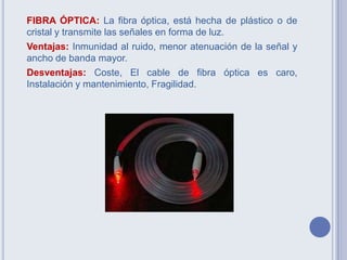 FIBRA ÓPTICA: La fibra óptica, está hecha de plástico o de
cristal y transmite las señales en forma de luz.
Ventajas: Inmunidad al ruido, menor atenuación de la señal y
ancho de banda mayor.
Desventajas: Coste, El cable de fibra óptica es caro,
Instalación y mantenimiento, Fragilidad.
 