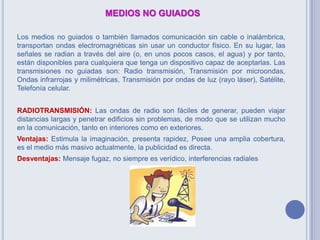 MEDIOS NO GUIADOS
Los medios no guiados o también llamados comunicación sin cable o inalámbrica,
transportan ondas electromagnéticas sin usar un conductor físico. En su lugar, las
señales se radian a través del aire (o, en unos pocos casos, el agua) y por tanto,
están disponibles para cualquiera que tenga un dispositivo capaz de aceptarlas. Las
transmisiones no guiadas son: Radio transmisión, Transmisión por microondas,
Ondas infrarrojas y milimétricas, Transmisión por ondas de luz (rayo láser), Satélite,
Telefonía celular.
RADIOTRANSMISIÓN: Las ondas de radio son fáciles de generar, pueden viajar
distancias largas y penetrar edificios sin problemas, de modo que se utilizan mucho
en la comunicación, tanto en interiores como en exteriores.
Ventajas: Estimula la imaginación, presenta rapidez, Posee una amplia cobertura,
es el medio más masivo actualmente, la publicidad es directa.
Desventajas: Mensaje fugaz, no siempre es verídico, interferencias radiales
 
