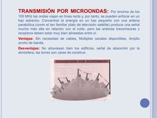TRANSMISIÓN POR MICROONDAS: Por encima de los
100 MHz las ondas viajan en línea recta y, por tanto, se pueden enfocar en un
haz estrecho. Concentrar la energía en un haz pequeño con una antena
parabólica (como el tan familiar plato de televisión satélite) produce una señal
mucho más alta en relación con el ruido, pero las antenas transmisoras y
receptora deben estar muy bien alineadas entre sí.
Ventajas: Sin necesidad de cables, Múltiples canales disponibles, Amplio
ancho de banda.
Desventajas: No atraviesan bien los edificios, señal de absorción por la
atmósfera, las torres son caras de construir.
 