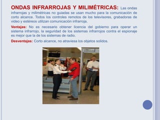 ONDAS INFRARROJAS Y MILIMÉTRICAS: Las ondas
infrarrojas y milimétricas no guiadas se usan mucho para la comunicación de
corto alcance. Todos los controles remotos de los televisores, grabadoras de
video y estéreos utilizan comunicación infrarroja.
Ventajas: No es necesario obtener licencia del gobierno para operar un
sistema infrarrojo, la seguridad de los sistemas infrarrojos contra el espionaje
es mejor que la de los sistemas de radio.
Desventajas: Corto alcance, no atraviesa los objetos solidos.
 