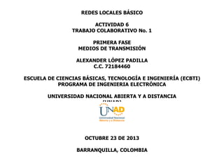 REDES LOCALES BÁSICO
ACTIVIDAD 6
TRABAJO COLABORATIVO No. 1
PRIMERA FASE
MEDIOS DE TRANSMISIÓN
ALEXANDER LÓPEZ PADILLA
C.C. 72184460
ESCUELA DE CIENCIAS BÁSICAS, TECNOLOGÍA E INGENIERÍA (ECBTI)
PROGRAMA DE INGENIERIA ELECTRÓNICA
UNIVERSIDAD NACIONAL ABIERTA Y A DISTANCIA
(UNAD)
OCTUBRE 23 DE 2013
BARRANQUILLA, COLOMBIA
 