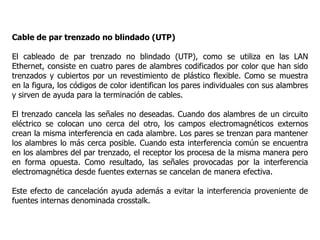 Cable de par trenzado no blindado (UTP)
El cableado de par trenzado no blindado (UTP), como se utiliza en las LAN
Ethernet, consiste en cuatro pares de alambres codificados por color que han sido
trenzados y cubiertos por un revestimiento de plástico flexible. Como se muestra
en la figura, los códigos de color identifican los pares individuales con sus alambres
y sirven de ayuda para la terminación de cables.
El trenzado cancela las señales no deseadas. Cuando dos alambres de un circuito
eléctrico se colocan uno cerca del otro, los campos electromagnéticos externos
crean la misma interferencia en cada alambre. Los pares se trenzan para mantener
los alambres lo más cerca posible. Cuando esta interferencia común se encuentra
en los alambres del par trenzado, el receptor los procesa de la misma manera pero
en forma opuesta. Como resultado, las señales provocadas por la interferencia
electromagnética desde fuentes externas se cancelan de manera efectiva.
Este efecto de cancelación ayuda además a evitar la interferencia proveniente de
fuentes internas denominada crosstalk.
 