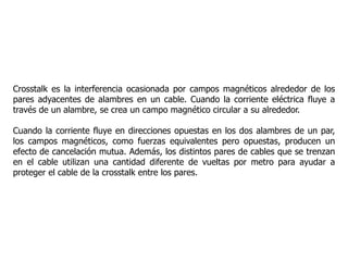 Crosstalk es la interferencia ocasionada por campos magnéticos alrededor de los
pares adyacentes de alambres en un cable. Cuando la corriente eléctrica fluye a
través de un alambre, se crea un campo magnético circular a su alrededor.
Cuando la corriente fluye en direcciones opuestas en los dos alambres de un par,
los campos magnéticos, como fuerzas equivalentes pero opuestas, producen un
efecto de cancelación mutua. Además, los distintos pares de cables que se trenzan
en el cable utilizan una cantidad diferente de vueltas por metro para ayudar a
proteger el cable de la crosstalk entre los pares.
 