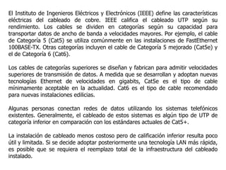 El Instituto de Ingenieros Eléctricos y Electrónicos (IEEE) define las características
eléctricas del cableado de cobre. IEEE califica el cableado UTP según su
rendimiento. Los cables se dividen en categorías según su capacidad para
transportar datos de ancho de banda a velocidades mayores. Por ejemplo, el cable
de Categoría 5 (Cat5) se utiliza comúnmente en las instalaciones de FastEthernet
100BASE-TX. Otras categorías incluyen el cable de Categoría 5 mejorado (Cat5e) y
el de Categoría 6 (Cat6).
Los cables de categorías superiores se diseñan y fabrican para admitir velocidades
superiores de transmisión de datos. A medida que se desarrollan y adoptan nuevas
tecnologías Ethernet de velocidades en gigabits, Cat5e es el tipo de cable
mínimamente aceptable en la actualidad. Cat6 es el tipo de cable recomendado
para nuevas instalaciones edilicias.
Algunas personas conectan redes de datos utilizando los sistemas telefónicos
existentes. Generalmente, el cableado de estos sistemas es algún tipo de UTP de
categoría inferior en comparación con los estándares actuales de Cat5+.
La instalación de cableado menos costoso pero de calificación inferior resulta poco
útil y limitada. Si se decide adoptar posteriormente una tecnología LAN más rápida,
es posible que se requiera el reemplazo total de la infraestructura del cableado
instalado.
 
