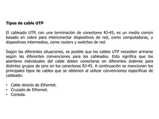 Tipos de cable UTP
El cableado UTP, con una terminación de conectores RJ-45, es un medio común
basado en cobre para interconectar dispositivos de red, como computadoras, y
dispositivos intermedios, como routers y switches de red.
Según las diferentes situaciones, es posible que los cables UTP necesiten armarse
según las diferentes convenciones para los cableados. Esto significa que los
alambres individuales del cable deben conectarse en diferentes órdenes para
distintos grupos de pins en los conectores RJ-45. A continuación se mencionan los
principales tipos de cables que se obtienen al utilizar convenciones específicas de
cableado:
• Cable directo de Ethernet.
• Cruzado de Ethernet.
• Consola.
 
