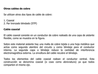Otros cables de cobre
Se utilizan otros dos tipos de cable de cobre:
1. Coaxial
2. Par trenzado blindado (STP)
Cable coaxial
El cable coaxial consiste en un conductor de cobre rodeado de una capa de aislante
flexible, como se muestra en la figura.
Sobre este material aislante hay una malla de cobre tejida o una hoja metálica que
actúa como segundo alambre del circuito y como blindaje para el conductor
interno. La segunda capa o blindaje reduce la cantidad de interferencia
electromagnética externa. La envoltura del cable recubre el blindaje.
Todos los elementos del cable coaxial rodean el conductor central. Esta
construcción se denomina coaxial (o coax como abreviatura) ya que todos
comparten el mismo eje.
 