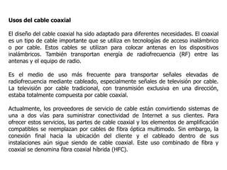 Usos del cable coaxial
El diseño del cable coaxial ha sido adaptado para diferentes necesidades. El coaxial
es un tipo de cable importante que se utiliza en tecnologías de acceso inalámbrico
o por cable. Estos cables se utilizan para colocar antenas en los dispositivos
inalámbricos. También transportan energía de radiofrecuencia (RF) entre las
antenas y el equipo de radio.
Es el medio de uso más frecuente para transportar señales elevadas de
radiofrecuencia mediante cableado, especialmente señales de televisión por cable.
La televisión por cable tradicional, con transmisión exclusiva en una dirección,
estaba totalmente compuesta por cable coaxial.
Actualmente, los proveedores de servicio de cable están convirtiendo sistemas de
una a dos vías para suministrar conectividad de Internet a sus clientes. Para
ofrecer estos servicios, las partes de cable coaxial y los elementos de amplificación
compatibles se reemplazan por cables de fibra óptica multimodo. Sin embargo, la
conexión final hacia la ubicación del cliente y el cableado dentro de sus
instalaciones aún sigue siendo de cable coaxial. Este uso combinado de fibra y
coaxial se denomina fibra coaxial híbrida (HFC).
 