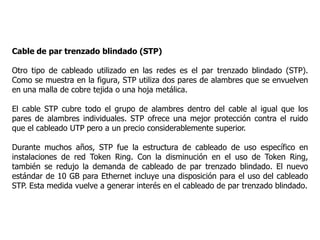 Cable de par trenzado blindado (STP)
Otro tipo de cableado utilizado en las redes es el par trenzado blindado (STP).
Como se muestra en la figura, STP utiliza dos pares de alambres que se envuelven
en una malla de cobre tejida o una hoja metálica.
El cable STP cubre todo el grupo de alambres dentro del cable al igual que los
pares de alambres individuales. STP ofrece una mejor protección contra el ruido
que el cableado UTP pero a un precio considerablemente superior.
Durante muchos años, STP fue la estructura de cableado de uso específico en
instalaciones de red Token Ring. Con la disminución en el uso de Token Ring,
también se redujo la demanda de cableado de par trenzado blindado. El nuevo
estándar de 10 GB para Ethernet incluye una disposición para el uso del cableado
STP. Esta medida vuelve a generar interés en el cableado de par trenzado blindado.
 