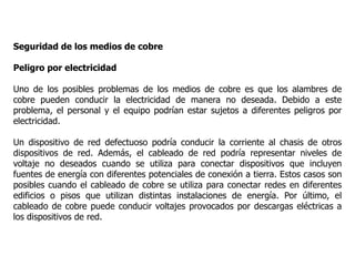 Seguridad de los medios de cobre
Peligro por electricidad
Uno de los posibles problemas de los medios de cobre es que los alambres de
cobre pueden conducir la electricidad de manera no deseada. Debido a este
problema, el personal y el equipo podrían estar sujetos a diferentes peligros por
electricidad.
Un dispositivo de red defectuoso podría conducir la corriente al chasis de otros
dispositivos de red. Además, el cableado de red podría representar niveles de
voltaje no deseados cuando se utiliza para conectar dispositivos que incluyen
fuentes de energía con diferentes potenciales de conexión a tierra. Estos casos son
posibles cuando el cableado de cobre se utiliza para conectar redes en diferentes
edificios o pisos que utilizan distintas instalaciones de energía. Por último, el
cableado de cobre puede conducir voltajes provocados por descargas eléctricas a
los dispositivos de red.
 