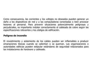 Como consecuencia, las corrientes y los voltajes no deseados pueden generar un
daño a los dispositivos de red y a las computadoras conectadas o bien provocar
lesiones al personal. Para prevenir situaciones potencialmente peligrosas y
perjudiciales, es importante instalar correctamente el cableado de cobre según las
especificaciones relevantes y los códigos de edificación.
Peligros de incendio
El revestimiento y aislamiento de los cables pueden ser inflamables o producir
emanaciones tóxicas cuando se calientan o se queman. Las organizaciones o
autoridades edilicias pueden estipular estándares de seguridad relacionados para
las instalaciones de hardware y cableado.
 