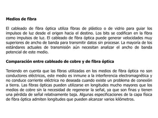 Medios de fibra
El cableado de fibra óptica utiliza fibras de plástico o de vidrio para guiar los
impulsos de luz desde el origen hacia el destino. Los bits se codifican en la fibra
como impulsos de luz. El cableado de fibra óptica puede generar velocidades muy
superiores de ancho de banda para transmitir datos sin procesar. La mayoría de los
estándares actuales de transmisión aún necesitan analizar el ancho de banda
potencial de este medio.
Comparación entre cableado de cobre y de fibra óptica
Teniendo en cuenta que las fibras utilizadas en los medios de fibra óptica no son
conductores eléctricos, este medio es inmune a la interferencia electromagnética y
no conduce corriente eléctrica no deseada cuando existe un problema de conexión
a tierra. Las fibras ópticas pueden utilizarse en longitudes mucho mayores que los
medios de cobre sin la necesidad de regenerar la señal, ya que son finas y tienen
una pérdida de señal relativamente baja. Algunas especificaciones de la capa física
de fibra óptica admiten longitudes que pueden alcanzar varios kilómetros.
 