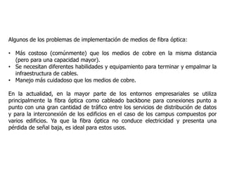Algunos de los problemas de implementación de medios de fibra óptica:
• Más costoso (comúnmente) que los medios de cobre en la misma distancia
(pero para una capacidad mayor).
• Se necesitan diferentes habilidades y equipamiento para terminar y empalmar la
infraestructura de cables.
• Manejo más cuidadoso que los medios de cobre.
En la actualidad, en la mayor parte de los entornos empresariales se utiliza
principalmente la fibra óptica como cableado backbone para conexiones punto a
punto con una gran cantidad de tráfico entre los servicios de distribución de datos
y para la interconexión de los edificios en el caso de los campus compuestos por
varios edificios. Ya que la fibra óptica no conduce electricidad y presenta una
pérdida de señal baja, es ideal para estos usos.
 