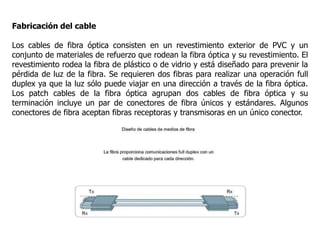 Fabricación del cable
Los cables de fibra óptica consisten en un revestimiento exterior de PVC y un
conjunto de materiales de refuerzo que rodean la fibra óptica y su revestimiento. El
revestimiento rodea la fibra de plástico o de vidrio y está diseñado para prevenir la
pérdida de luz de la fibra. Se requieren dos fibras para realizar una operación full
duplex ya que la luz sólo puede viajar en una dirección a través de la fibra óptica.
Los patch cables de la fibra óptica agrupan dos cables de fibra óptica y su
terminación incluye un par de conectores de fibra únicos y estándares. Algunos
conectores de fibra aceptan fibras receptoras y transmisoras en un único conector.
 