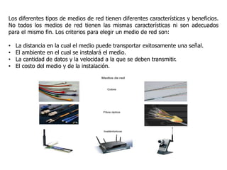 Los diferentes tipos de medios de red tienen diferentes características y beneficios.
No todos los medios de red tienen las mismas características ni son adecuados
para el mismo fin. Los criterios para elegir un medio de red son:
• La distancia en la cual el medio puede transportar exitosamente una señal.
• El ambiente en el cual se instalará el medio.
• La cantidad de datos y la velocidad a la que se deben transmitir.
• El costo del medio y de la instalación.
 