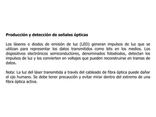 Producción y detección de señales ópticas
Los láseres o diodos de emisión de luz (LED) generan impulsos de luz que se
utilizan para representar los datos transmitidos como bits en los medios. Los
dispositivos electrónicos semiconductores, denominados fotodiodos, detectan los
impulsos de luz y los convierten en voltajes que pueden reconstruirse en tramas de
datos.
Nota: La luz del láser transmitida a través del cableado de fibra óptica puede dañar
el ojo humano. Se debe tener precaución y evitar mirar dentro del extremo de una
fibra óptica activa.
 
