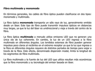 Fibra multimodo y monomodo
En términos generales, los cables de fibra óptica pueden clasificarse en dos tipos:
monomodo y multimodo.
La fibra óptica monomodo transporta un sólo rayo de luz, generalmente emitido
desde un láser. Este tipo de fibra puede transmitir impulsos ópticos en distancias
muy largas, ya que la luz del láser es unidireccional y viaja a través del centro de la
fibra.
La fibra óptica multimodo a menudo utiliza emisores LED que no generan una
única ola de luz coherente. En cambio, la luz de un LED ingresa a la fibra
multimodo en diferentes ángulos. Los tendidos extensos de fibra pueden generar
impulsos poco claros al recibirlos en el extremo receptor ya que la luz que ingresa a
la fibra en diferentes ángulos requiere de distintos períodos de tiempo para viajar a
través de la fibra. Este efecto, denominado dispersión modal, limita la longitud de
los segmentos de fibra multimodo.
La fibra multimodo y la fuente de luz del LED que utiliza resultan más económicas
que la fibra monomodo y su tecnología del emisor basada en láser.
 