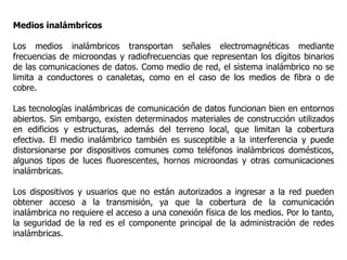 Medios inalámbricos
Los medios inalámbricos transportan señales electromagnéticas mediante
frecuencias de microondas y radiofrecuencias que representan los dígitos binarios
de las comunicaciones de datos. Como medio de red, el sistema inalámbrico no se
limita a conductores o canaletas, como en el caso de los medios de fibra o de
cobre.
Las tecnologías inalámbricas de comunicación de datos funcionan bien en entornos
abiertos. Sin embargo, existen determinados materiales de construcción utilizados
en edificios y estructuras, además del terreno local, que limitan la cobertura
efectiva. El medio inalámbrico también es susceptible a la interferencia y puede
distorsionarse por dispositivos comunes como teléfonos inalámbricos domésticos,
algunos tipos de luces fluorescentes, hornos microondas y otras comunicaciones
inalámbricas.
Los dispositivos y usuarios que no están autorizados a ingresar a la red pueden
obtener acceso a la transmisión, ya que la cobertura de la comunicación
inalámbrica no requiere el acceso a una conexión física de los medios. Por lo tanto,
la seguridad de la red es el componente principal de la administración de redes
inalámbricas.
 