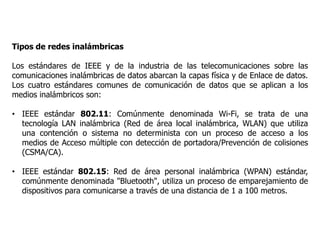 Tipos de redes inalámbricas
Los estándares de IEEE y de la industria de las telecomunicaciones sobre las
comunicaciones inalámbricas de datos abarcan la capas física y de Enlace de datos.
Los cuatro estándares comunes de comunicación de datos que se aplican a los
medios inalámbricos son:
• IEEE estándar 802.11: Comúnmente denominada Wi-Fi, se trata de una
tecnología LAN inalámbrica (Red de área local inalámbrica, WLAN) que utiliza
una contención o sistema no determinista con un proceso de acceso a los
medios de Acceso múltiple con detección de portadora/Prevención de colisiones
(CSMA/CA).
• IEEE estándar 802.15: Red de área personal inalámbrica (WPAN) estándar,
comúnmente denominada "Bluetooth", utiliza un proceso de emparejamiento de
dispositivos para comunicarse a través de una distancia de 1 a 100 metros.
 
