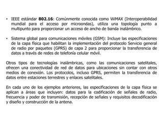 • IEEE estándar 802.16: Comúnmente conocida como WiMAX (Interoperabilidad
mundial para el acceso por microondas), utiliza una topología punto a
multipunto para proporcionar un acceso de ancho de banda inalámbrico.
• Sistema global para comunicaciones móviles (GSM): Incluye las especificaciones
de la capa física que habilitan la implementación del protocolo Servicio general
de radio por paquetes (GPRS) de capa 2 para proporcionar la transferencia de
datos a través de redes de telefonía celular móvil.
Otros tipos de tecnologías inalámbricas, como las comunicaciones satelitales,
ofrecen una conectividad de red de datos para ubicaciones sin contar con otros
medios de conexión. Los protocolos, incluso GPRS, permiten la transferencia de
datos entre estaciones terrestres y enlaces satelitales.
En cada uno de los ejemplos anteriores, las especificaciones de la capa física se
aplican a áreas que incluyen: datos para la codificación de señales de radio,
frecuencia y poder de transmisión, recepción de señales y requisitos decodificación
y diseño y construcción de la antena.
 