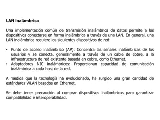LAN inalámbrica
Una implementación común de transmisión inalámbrica de datos permite a los
dispositivos conectarse en forma inalámbrica a través de una LAN. En general, una
LAN inalámbrica requiere los siguientes dispositivos de red:
• Punto de acceso inalámbrico (AP): Concentra las señales inalámbricas de los
usuarios y se conecta, generalmente a través de un cable de cobre, a la
infraestructura de red existente basada en cobre, como Ethernet.
• Adaptadores NIC inalámbricos: Proporcionan capacidad de comunicación
inalámbrica a cada host de la red.
A medida que la tecnología ha evolucionado, ha surgido una gran cantidad de
estándares WLAN basados en Ethernet.
Se debe tener precaución al comprar dispositivos inalámbricos para garantizar
compatibilidad e interoperabilidad.
 