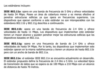 Los estándares incluyen:
IEEE 802.11a: opera en una banda de frecuencia de 5 GHz y ofrece velocidades
de hasta 54 Mbps. Posee un área de cobertura menor y es menos efectivo al
penetrar estructuras edilicias ya que opera en frecuencias superiores. Los
dispositivos que operan conforme a este estándar no son interoperables con los
estándares 802.11b y 802.11g descritos a continuación.
IEEE 802.11b: opera en una banda de frecuencia de 2.4 GHz y ofrece
velocidades de hasta 11 Mbps. Los dispositivos que implementan este estándar
tienen un mayor alcance y pueden penetrar mejor las estructuras edilicias que los
dispositivos basados en 802.11a.
IEEE 802.11g: opera en una frecuencia de banda de 2.4 GHz y ofrece
velocidades de hasta 54 Mbps. Por lo tanto, los dispositivos que implementan este
estándar operan en la misma radiofrecuencia y tienen un alcance de hasta 802.11b
pero con un ancho de banda de 802.11a.
IEEE 802.11n: el estándar IEEE 802.11n se encuentra actualmente en desarrollo.
El estándar propuesto define la frecuencia de 2.4 Ghz o 5 GHz. La velocidad típica
de transmisión de datos que se espera es de 100 Mbps a 210 Mbps con un alcance
de distancia de hasta 70 metros.
 