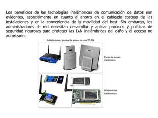 Los beneficios de las tecnologías inalámbricas de comunicación de datos son
evidentes, especialmente en cuanto al ahorro en el cableado costoso de las
instalaciones y en la conveniencia de la movilidad del host. Sin embargo, los
administradores de red necesitan desarrollar y aplicar procesos y políticas de
seguridad rigurosas para proteger las LAN inalámbricas del daño y el acceso no
autorizado.
 