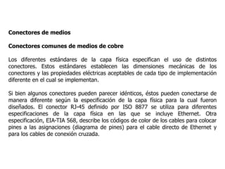 Conectores de medios
Conectores comunes de medios de cobre
Los diferentes estándares de la capa física especifican el uso de distintos
conectores. Estos estándares establecen las dimensiones mecánicas de los
conectores y las propiedades eléctricas aceptables de cada tipo de implementación
diferente en el cual se implementan.
Si bien algunos conectores pueden parecer idénticos, éstos pueden conectarse de
manera diferente según la especificación de la capa física para la cual fueron
diseñados. El conector RJ-45 definido por ISO 8877 se utiliza para diferentes
especificaciones de la capa física en las que se incluye Ethernet. Otra
especificación, EIA-TIA 568, describe los códigos de color de los cables para colocar
pines a las asignaciones (diagrama de pines) para el cable directo de Ethernet y
para los cables de conexión cruzada.
 