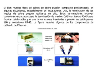 Si bien muchos tipos de cables de cobre pueden comprarse prefabricados, en
algunas situaciones, especialmente en instalaciones LAN, la terminación de los
medios de cobre pueden realizarse en sitio. Estas terminaciones incluyen
conexiones engarzadas para la terminación de medios Cat5 con tomas RJ-45 para
fabricar patch cables y el uso de conexiones insertadas a presión en patch panels
110 y conectores RJ-45. La figura muestra algunos de los componentes de
cableado de Ethernet.
 