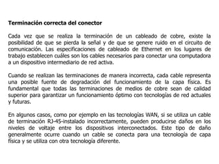 Terminación correcta del conector
Cada vez que se realiza la terminación de un cableado de cobre, existe la
posibilidad de que se pierda la señal y de que se genere ruido en el circuito de
comunicación. Las especificaciones de cableado de Ethernet en los lugares de
trabajo establecen cuáles son los cables necesarios para conectar una computadora
a un dispositivo intermediario de red activa.
Cuando se realizan las terminaciones de manera incorrecta, cada cable representa
una posible fuente de degradación del funcionamiento de la capa física. Es
fundamental que todas las terminaciones de medios de cobre sean de calidad
superior para garantizar un funcionamiento óptimo con tecnologías de red actuales
y futuras.
En algunos casos, como por ejemplo en las tecnologías WAN, si se utiliza un cable
de terminación RJ-45-instalado incorrectamente, pueden producirse daños en los
niveles de voltaje entre los dispositivos interconectados. Este tipo de daño
generalmente ocurre cuando un cable se conecta para una tecnología de capa
física y se utiliza con otra tecnología diferente.
 