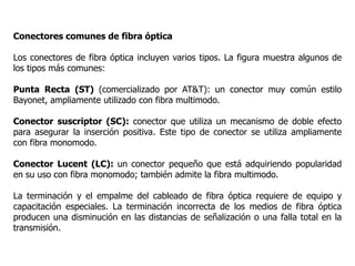 Conectores comunes de fibra óptica
Los conectores de fibra óptica incluyen varios tipos. La figura muestra algunos de
los tipos más comunes:
Punta Recta (ST) (comercializado por AT&T): un conector muy común estilo
Bayonet, ampliamente utilizado con fibra multimodo.
Conector suscriptor (SC): conector que utiliza un mecanismo de doble efecto
para asegurar la inserción positiva. Este tipo de conector se utiliza ampliamente
con fibra monomodo.
Conector Lucent (LC): un conector pequeño que está adquiriendo popularidad
en su uso con fibra monomodo; también admite la fibra multimodo.
La terminación y el empalme del cableado de fibra óptica requiere de equipo y
capacitación especiales. La terminación incorrecta de los medios de fibra óptica
producen una disminución en las distancias de señalización o una falla total en la
transmisión.
 