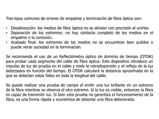 Tres tipos comunes de errores de empalme y terminación de fibra óptica son:
• Desalineación: los medios de fibra óptica no se alinean con precisión al unirlos.
• Separación de los extremos: no hay contacto completo de los medios en el
empalme o la conexión.
• Acabado final: los extremos de los medios no se encuentran bien pulidos o
puede verse suciedad en la terminación.
Se recomienda el uso de un Reflectómetro óptico de dominio de tiempo (OTDR)
para probar cada segmento del cable de fibra óptica. Este dispositivo introduce un
impulso de luz de prueba en el cable y mide la retrodispersión y el reflejo de la luz
detectados en función del tiempo. El OTDR calculará la distancia aproximada en la
que se detectan estas fallas en toda la longitud del cable.
Se puede realizar una prueba de campo al emitir una luz brillante en un extremo
de la fibra mientras se observa el otro extremo. Si la luz es visible, entonces la fibra
es capaz de transmitir luz. Si bien esta prueba no garantiza el funcionamiento de la
fibra, es una forma rápida y económica de detectar una fibra deteriorada.
 