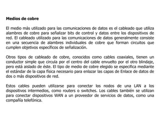 Medios de cobre
El medio más utilizado para las comunicaciones de datos es el cableado que utiliza
alambres de cobre para señalizar bits de control y datos entre los dispositivos de
red. El cableado utilizado para las comunicaciones de datos generalmente consiste
en una secuencia de alambres individuales de cobre que forman circuitos que
cumplen objetivos específicos de señalización.
Otros tipos de cableado de cobre, conocidos como cables coaxiales, tienen un
conductor simple que circula por el centro del cable envuelto por el otro blindaje,
pero está aislado de éste. El tipo de medio de cobre elegido se especifica mediante
el estándar de la capa física necesario para enlazar las capas de Enlace de datos de
dos o más dispositivos de red.
Estos cables pueden utilizarse para conectar los nodos de una LAN a los
dispositivos intermedios, como routers o switches. Los cables también se utilizan
para conectar dispositivos WAN a un proveedor de servicios de datos, como una
compañía telefónica.
 