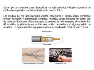 Cada tipo de conexión y sus dispositivos complementarios incluyen requisitos de
cableado estipulados por los estándares de la capa física.
Los medios de red generalmente utilizan conectores y tomas. Estos elementos
ofrecen conexión y desconexión sencillas. Además, puede utilizarse un único tipo
de conector físico para diferentes tipos de conexiones. Por ejemplo, el conector RJ-
45 se utiliza ampliamente en las LAN con un tipo de medio y en algunas WAN con
otro tipo. La figura muestra algunos conectores y medios de cobre de uso común.
 