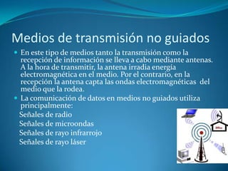 Medios de transmisión no guiados
 En este tipo de medios tanto la transmisión como la
recepción de información se lleva a cabo mediante antenas.
A la hora de transmitir, la antena irradia energía
electromagnética en el medio. Por el contrario, en la
recepción la antena capta las ondas electromagnéticas del
medio que la rodea.
 La comunicación de datos en medios no guiados utiliza
principalmente:
Señales de radio
Señales de microondas
Señales de rayo infrarrojo
Señales de rayo láser
 