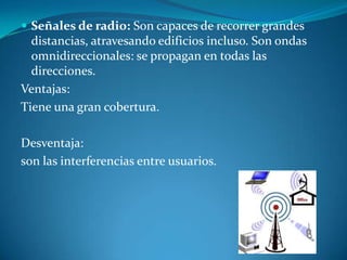  Señales de radio: Son capaces de recorrer grandes
distancias, atravesando edificios incluso. Son ondas
omnidireccionales: se propagan en todas las
direcciones.
Ventajas:
Tiene una gran cobertura.
Desventaja:
son las interferencias entre usuarios.
 