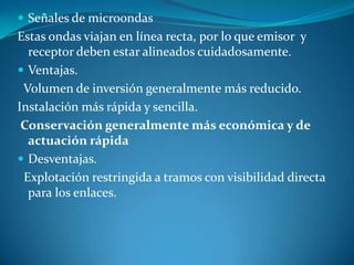  Señales de microondas
Estas ondas viajan en línea recta, por lo que emisor y
receptor deben estar alineados cuidadosamente.
 Ventajas.
Volumen de inversión generalmente más reducido.
Instalación más rápida y sencilla.
Conservación generalmente más económica y de
actuación rápida
 Desventajas.
Explotación restringida a tramos con visibilidad directa
para los enlaces.
 