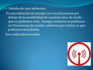  .Señales de rayo infrarrojo:
Es una radiación de energía con una frecuencia por
debajo de la sensibilidad de nuestros ojos, de modo
que no podemos verla. Aunque nosotros no podemos
ver frecuencias de sonido, sabemos que existen ya que
podemos escucharlas.
Son ondas direccionales .
 