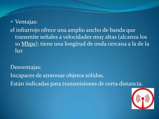  Ventajas:
el infrarrojo ofrece una amplio ancho de banda que
transmite señales a velocidades muy altas (alcanza los
10 Mbps); tiene una longitud de onda cercana a la de la
luz
Desventajas:
Incapaces de atravesar objetos sólidos.
Están indicadas para transmisiones de corta distancia.
 