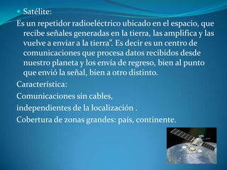  Satélite:
Es un repetidor radioeléctrico ubicado en el espacio, que
recibe señales generadas en la tierra, las amplifica y las
vuelve a enviar a la tierra”. Es decir es un centro de
comunicaciones que procesa datos recibidos desde
nuestro planeta y los envía de regreso, bien al punto
que envió la señal, bien a otro distinto.
Característica:
Comunicaciones sin cables,
independientes de la localización .
Cobertura de zonas grandes: país, continente.
 