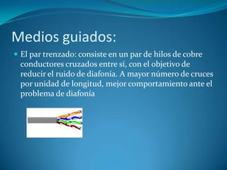 Medios guiados:
 El par trenzado: consiste en un par de hilos de cobre
conductores cruzados entre sí, con el objetivo de
reducir el ruido de diafonía. A mayor número de cruces
por unidad de longitud, mejor comportamiento ante el
problema de diafonía
 