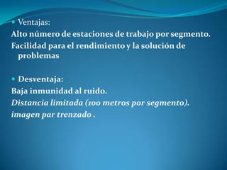  Ventajas:
Alto número de estaciones de trabajo por segmento.
Facilidad para el rendimiento y la solución de
problemas
 Desventaja:
Baja inmunidad al ruido.
Distancia limitada (100 metros por segmento).
imagen par trenzado .
 