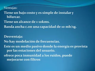 Ventajas:
Tiene un bajo costo y es simple de instalar y
bifurcar.
Tiene un alcance de 1-10kms.
Banda ancha c.on una capacidad de 10 mb/sg.
Desventaja:
No hay modelación de frecuencias.
Este es un medio pasivo donde la energía es provista
por las estaciones del usuario.
ofrece poca inmunidad a los ruidos, puede
mejorarse con filtros
 